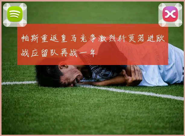 帕斯重返皇马竞争激烈科莫若进欧战应留队再战一年