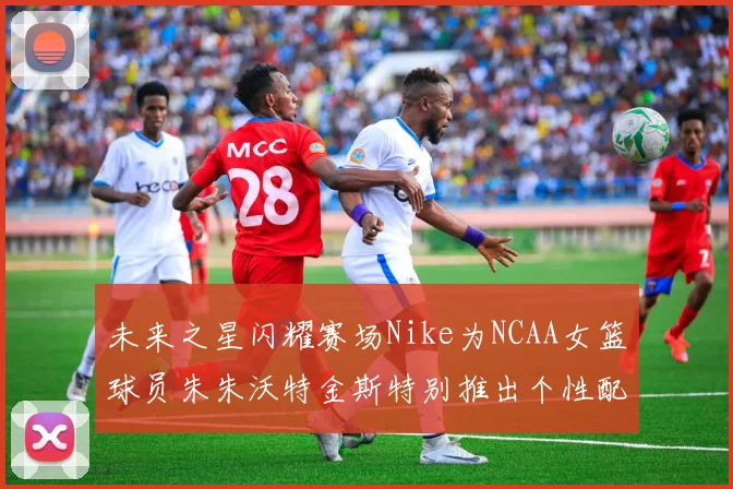 未来之星闪耀赛场Nike为NCAA女篮球员朱朱沃特金斯特别推出个性配色球鞋