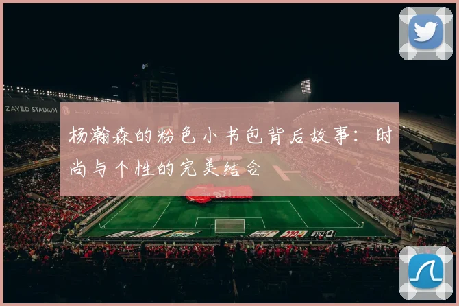 杨瀚森的粉色小书包背后故事：时尚与个性的完美结合